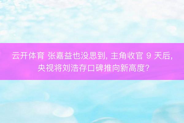 云开体育 张嘉益也没思到, 主角收官 9 天后, 央视将刘浩存口碑推向新高度?