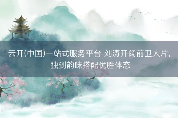 云开(中国)一站式服务平台 刘涛开阔前卫大片, 独到韵味搭配优胜体态